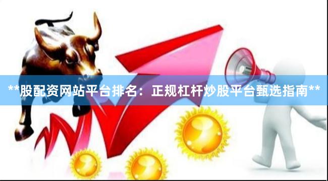 **股配资网站平台排名：正规杠杆炒股平台甄选指南**