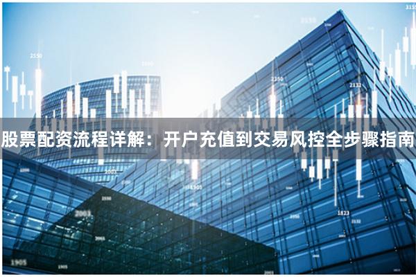 股票配资流程详解：开户充值到交易风控全步骤指南