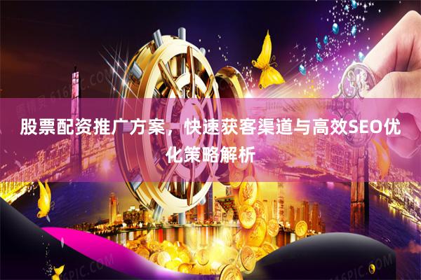 股票配资推广方案，快速获客渠道与高效SEO优化策略解析